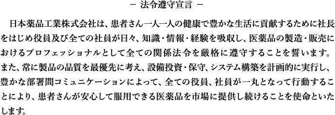法令遵守宣言　日本薬品工業株式会社は、患者さん一人一人の健康で豊かな生活に貢献するために社長をはじめ役員及び全ての社員が日々、知識・情報・経験を吸収し、医薬品の製造・販売におけるプロフェッショナルとして全ての関係法令を厳格に遵守することを誓います。また、常に製品の品質を最優先に考え、設備投資・保守、システム構築を計画的に実行し、豊かな部署間コミュニケーションによって、全ての役員、社員が一丸となって行動することにより、患者さんが安心して服用できる医薬品を市場に提供し続けることを使命といたします。